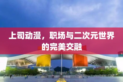 上司动漫，职场与二次元世界的完美交融