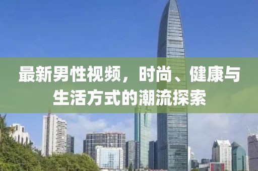最新男性视频，时尚、健康与生活方式的潮流探索