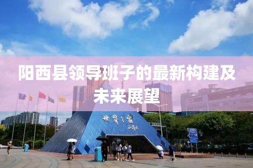 阳西县领导班子的最新构建及未来展望
