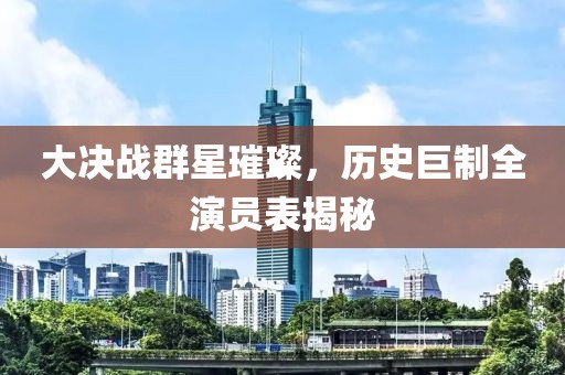 大决战群星璀璨，历史巨制全演员表揭秘