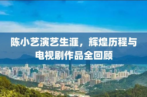 陈小艺演艺生涯，辉煌历程与电视剧作品全回顾