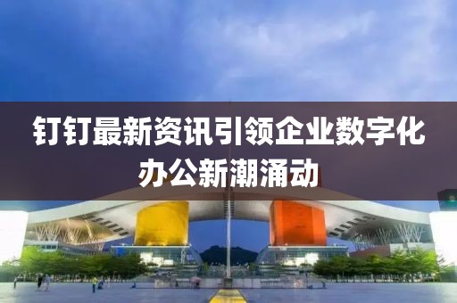 钉钉最新资讯引领企业数字化办公新潮涌动