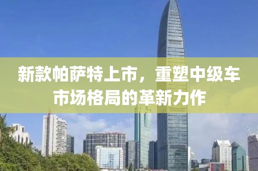 新款帕萨特上市，重塑中级车市场格局的革新力作