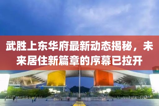 武胜上东华府最新动态揭秘，未来居住新篇章的序幕已拉开