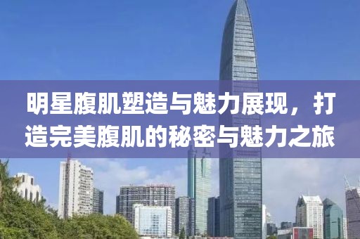 明星腹肌塑造与魅力展现，打造完美腹肌的秘密与魅力之旅