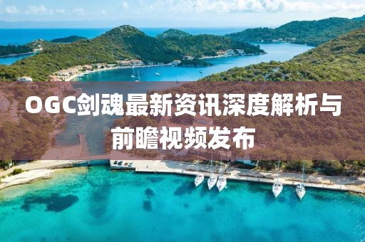 OGC剑魂最新资讯深度解析与前瞻视频发布