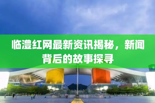临澧红网最新资讯揭秘，新闻背后的故事探寻