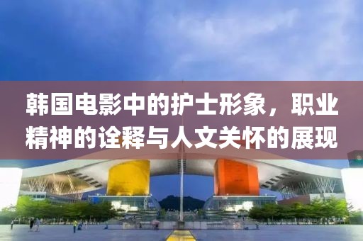 韩国电影中的护士形象，职业精神的诠释与人文关怀的展现