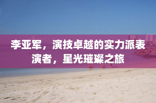 李亚军，演技卓越的实力派表演者，星光璀璨之旅