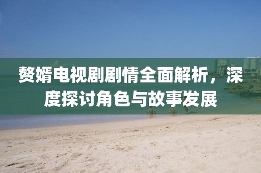 赘婿电视剧剧情全面解析，深度探讨角色与故事发展
