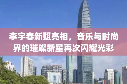 李宇春新照亮相，音乐与时尚界的璀璨新星再次闪耀光彩