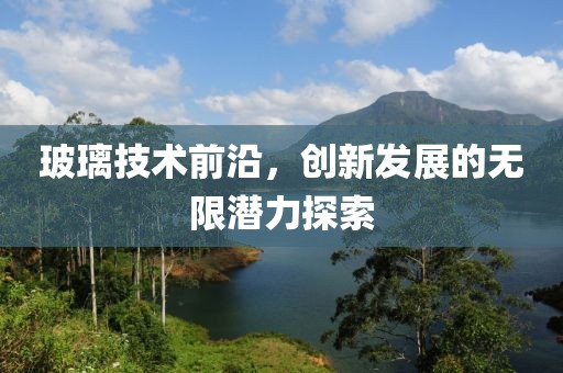玻璃技术前沿，创新发展的无限潜力探索