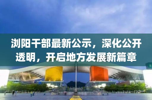 浏阳干部最新公示，深化公开透明，开启地方发展新篇章