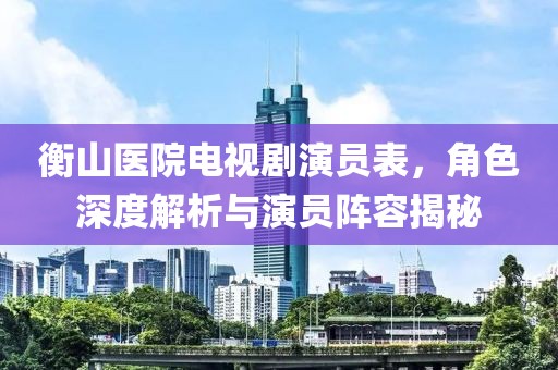 衡山医院电视剧演员表，角色深度解析与演员阵容揭秘