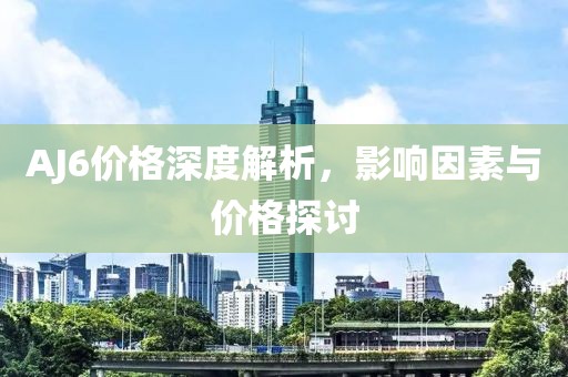 AJ6价格深度解析，影响因素与价格探讨
