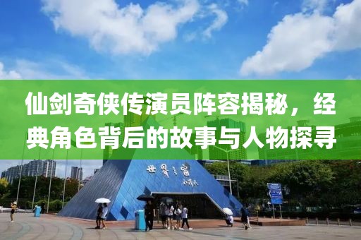仙剑奇侠传演员阵容揭秘，经典角色背后的故事与人物探寻