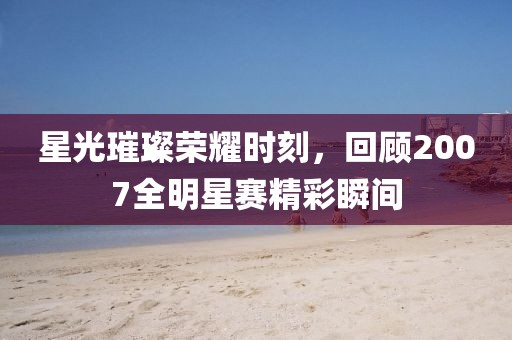 星光璀璨荣耀时刻，回顾2007全明星赛精彩瞬间