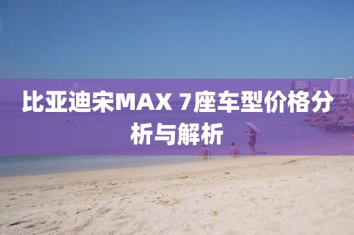 比亚迪宋MAX 7座车型价格分析与解析
