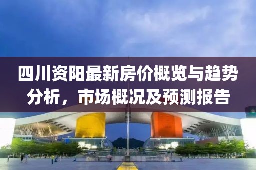 四川资阳最新房价概览与趋势分析，市场概况及预测报告