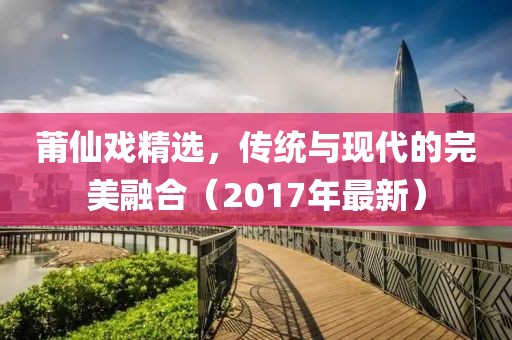 莆仙戏精选，传统与现代的完美融合（2017年最新）