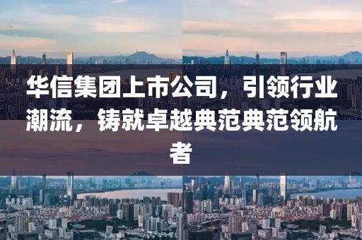 华信集团上市公司，引领行业潮流，铸就卓越典范典范领航者