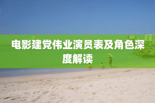 电影建党伟业演员表及角色深度解读