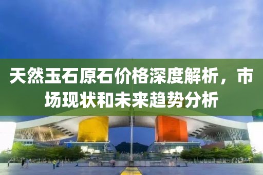 天然玉石原石价格深度解析，市场现状和未来趋势分析