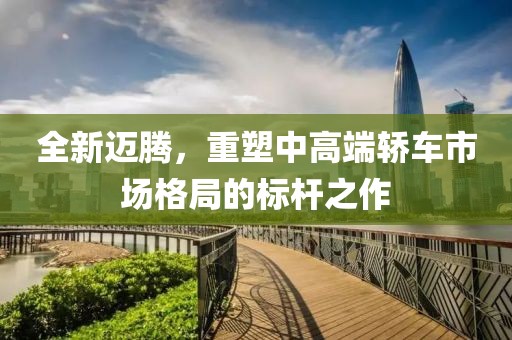 全新迈腾，重塑中高端轿车市场格局的标杆之作