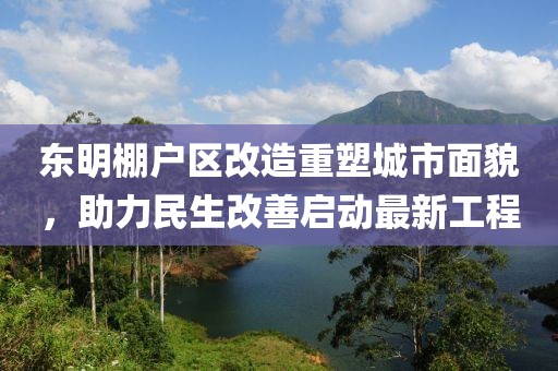东明棚户区改造重塑城市面貌，助力民生改善启动最新工程