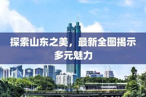 探索山东之美，最新全图揭示多元魅力