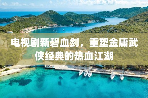 电视剧新碧血剑，重塑金庸武侠经典的热血江湖