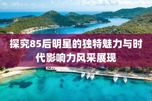探究85后明星的独特魅力与时代影响力风采展现