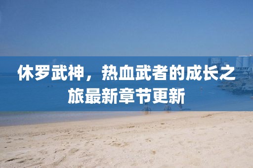 休罗武神，热血武者的成长之旅最新章节更新