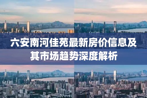 六安南河佳苑最新房价信息及其市场趋势深度解析