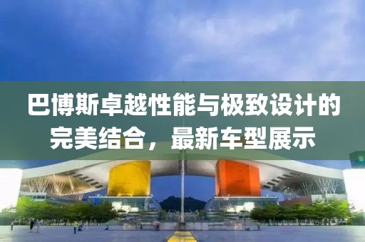 巴博斯卓越性能与极致设计的完美结合，最新车型展示