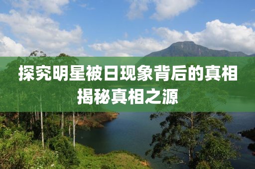 探究明星被日现象背后的真相揭秘真相之源