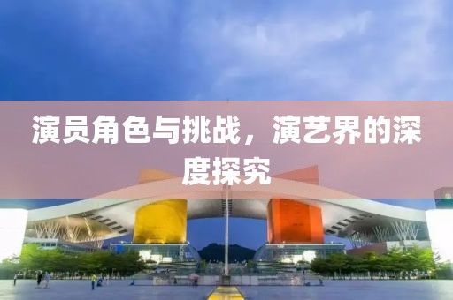 演员角色与挑战，演艺界的深度探究