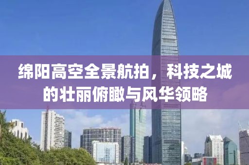 绵阳高空全景航拍，科技之城的壮丽俯瞰与风华领略