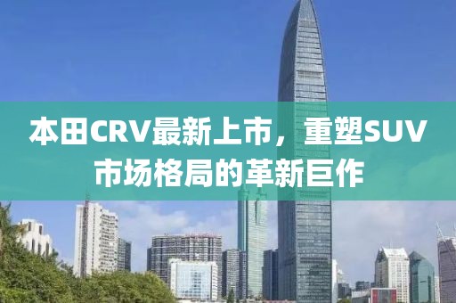 本田CRV最新上市，重塑SUV市场格局的革新巨作