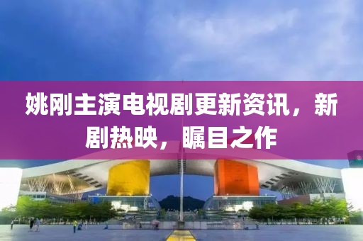 姚刚主演电视剧更新资讯，新剧热映，瞩目之作