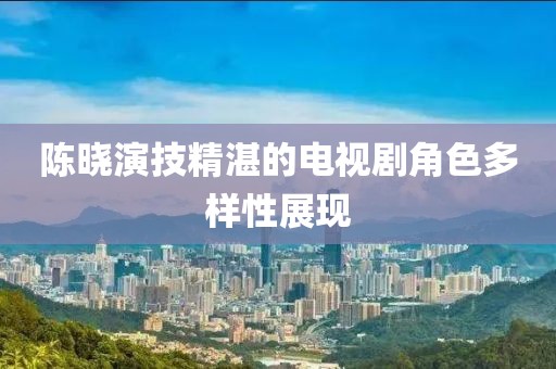 陈晓演技精湛的电视剧角色多样性展现