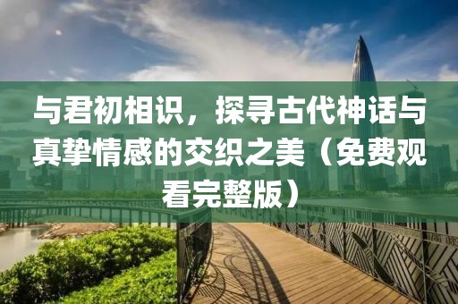 与君初相识，探寻古代神话与真挚情感的交织之美（免费观看完整版）
