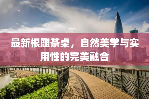 最新根雕茶桌，自然美学与实用性的完美融合