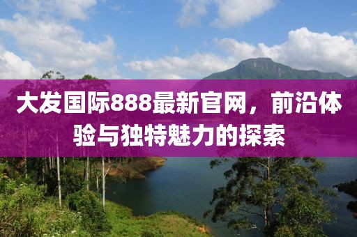 大发国际888最新官网，前沿体验与独特魅力的探索