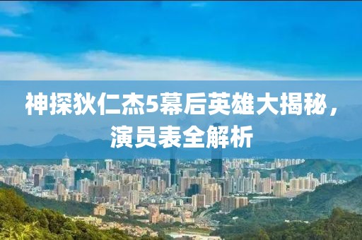 神探狄仁杰5幕后英雄大揭秘，演员表全解析