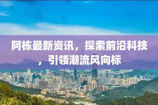 阿栋最新资讯，探索前沿科技，引领潮流风向标