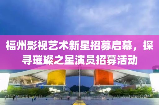 福州影视艺术新星招募启幕，探寻璀璨之星演员招募活动