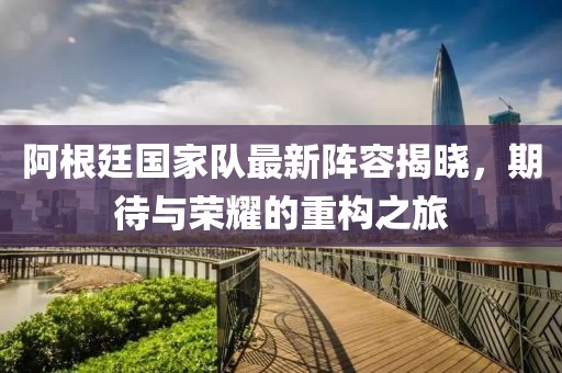 阿根廷国家队最新阵容揭晓，期待与荣耀的重构之旅
