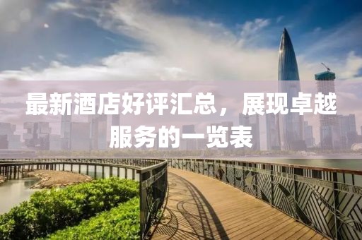 最新酒店好评汇总，展现卓越服务的一览表