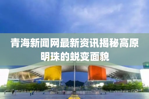 青海新闻网最新资讯揭秘高原明珠的蜕变面貌